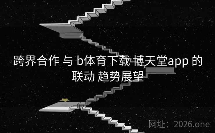 跨界合作 与 b体育下载 博天堂app 的联动 趋势展望