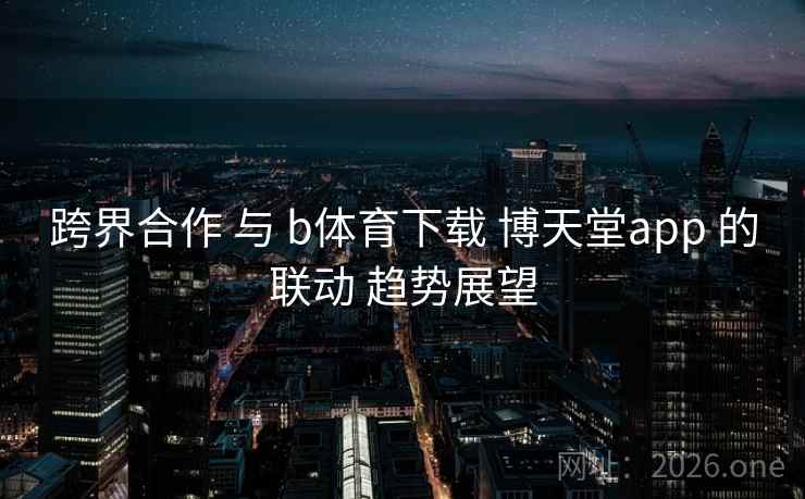 跨界合作 与 b体育下载 博天堂app 的联动 趋势展望