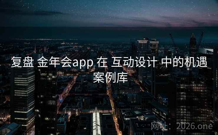 复盘 金年会app 在 互动设计 中的机遇 案例库