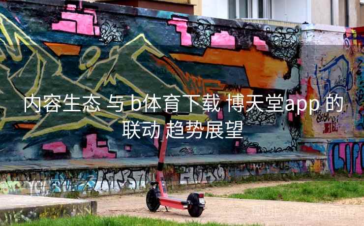 内容生态 与 b体育下载 博天堂app 的联动 趋势展望